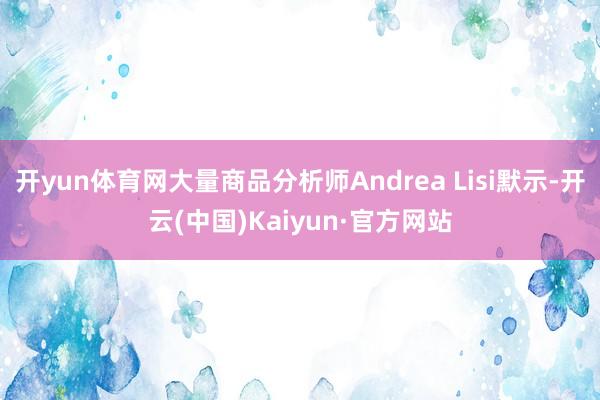 开yun体育网大量商品分析师Andrea Lisi默示-开云(中国)Kaiyun·官方网站