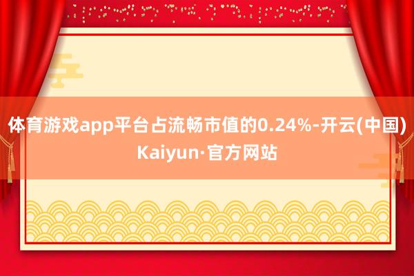 体育游戏app平台占流畅市值的0.24%-开云(中国)Kaiyun·官方网站