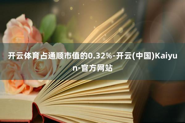 开云体育占通顺市值的0.32%-开云(中国)Kaiyun·官方网站