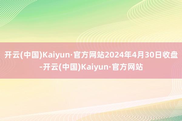 开云(中国)Kaiyun·官方网站2024年4月30日收盘-开云(中国)Kaiyun·官方网站