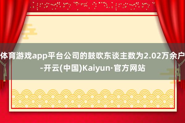 体育游戏app平台公司的鼓吹东谈主数为2.02万余户-开云(中国)Kaiyun·官方网站