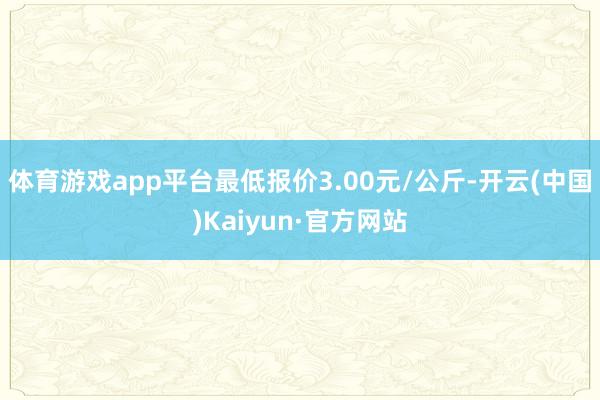 体育游戏app平台最低报价3.00元/公斤-开云(中国)Kaiyun·官方网站