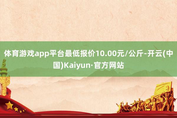 体育游戏app平台最低报价10.00元/公斤-开云(中国)Kaiyun·官方网站