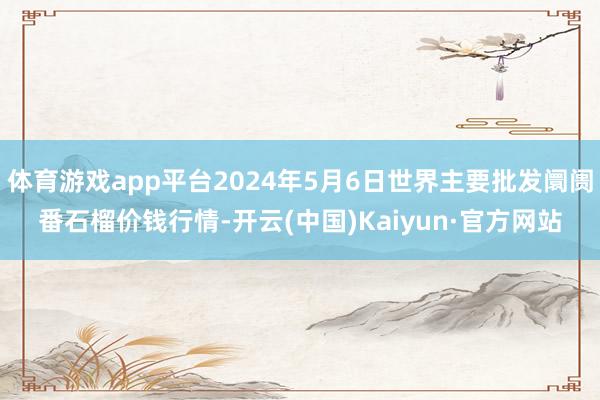 体育游戏app平台2024年5月6日世界主要批发阛阓番石榴价钱行情-开云(中国)Kaiyun·官方网站