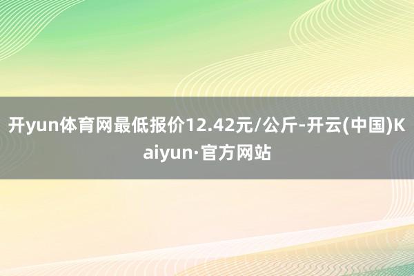 开yun体育网最低报价12.42元/公斤-开云(中国)Kaiyun·官方网站