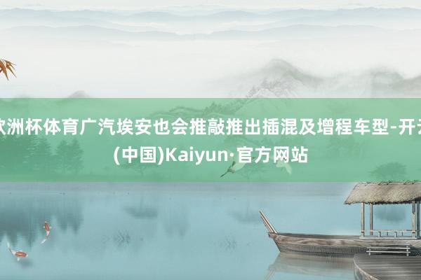 欧洲杯体育广汽埃安也会推敲推出插混及增程车型-开云(中国)Kaiyun·官方网站