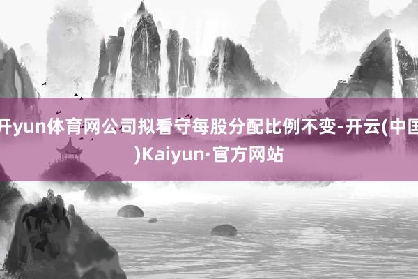 开yun体育网公司拟看守每股分配比例不变-开云(中国)Kaiyun·官方网站