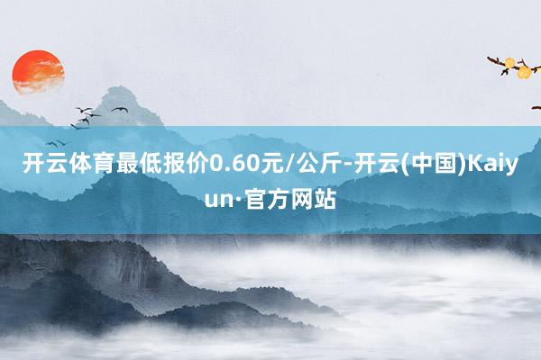 开云体育最低报价0.60元/公斤-开云(中国)Kaiyun·官方网站