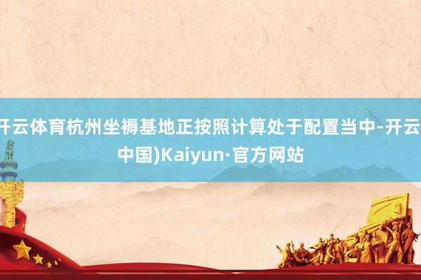 开云体育杭州坐褥基地正按照计算处于配置当中-开云(中国)Kaiyun·官方网站