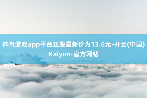 体育游戏app平台正股最新价为13.6元-开云(中国)Kaiyun·官方网站