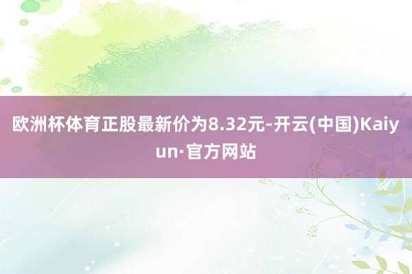 欧洲杯体育正股最新价为8.32元-开云(中国)Kaiyun·官方网站