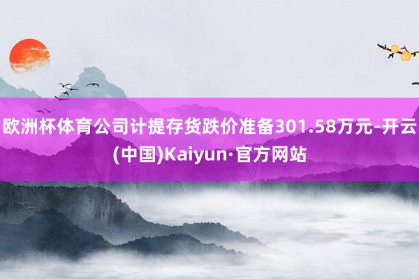 欧洲杯体育公司计提存货跌价准备301.58万元-开云(中国)Kaiyun·官方网站