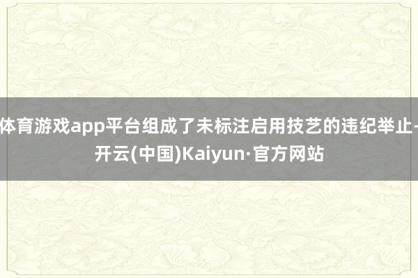 体育游戏app平台组成了未标注启用技艺的违纪举止-开云(中国)Kaiyun·官方网站