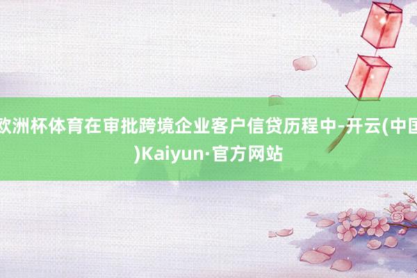 欧洲杯体育在审批跨境企业客户信贷历程中-开云(中国)Kaiyun·官方网站