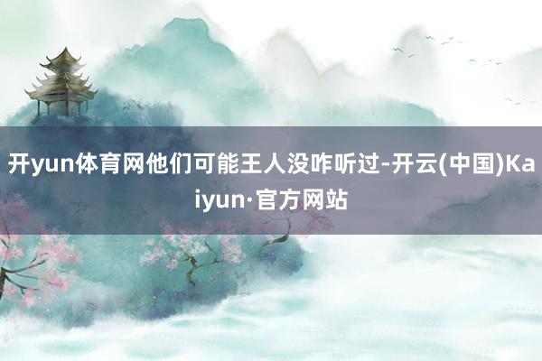 开yun体育网他们可能王人没咋听过-开云(中国)Kaiyun·官方网站