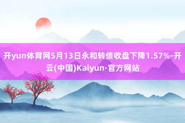 开yun体育网5月13日永和转债收盘下降1.57%-开云(中国)Kaiyun·官方网站