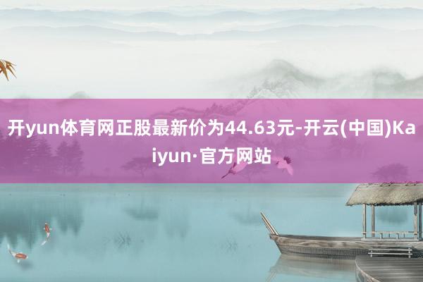 开yun体育网正股最新价为44.63元-开云(中国)Kaiyun·官方网站