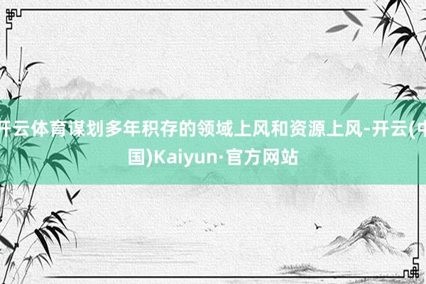 开云体育谋划多年积存的领域上风和资源上风-开云(中国)Kaiyun·官方网站