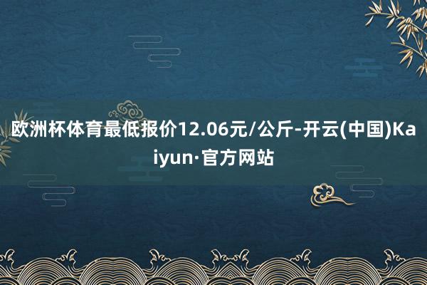 欧洲杯体育最低报价12.06元/公斤-开云(中国)Kaiyun·官方网站