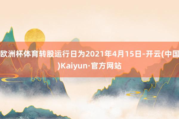 欧洲杯体育转股运行日为2021年4月15日-开云(中国)Kaiyun·官方网站