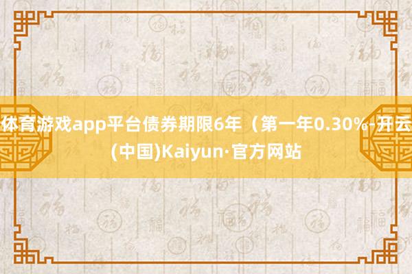 体育游戏app平台债券期限6年（第一年0.30%-开云(中国)Kaiyun·官方网站