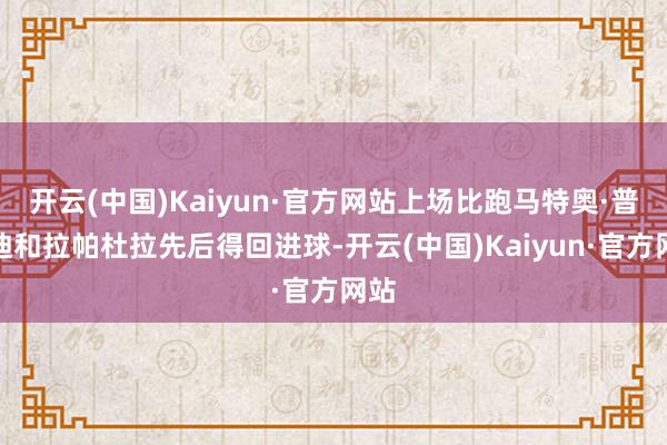 开云(中国)Kaiyun·官方网站上场比跑马特奥·普拉迪和拉帕杜拉先后得回进球-开云(中国)Kaiyun·官方网站