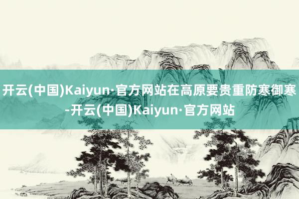 开云(中国)Kaiyun·官方网站在高原要贵重防寒御寒-开云(中国)Kaiyun·官方网站