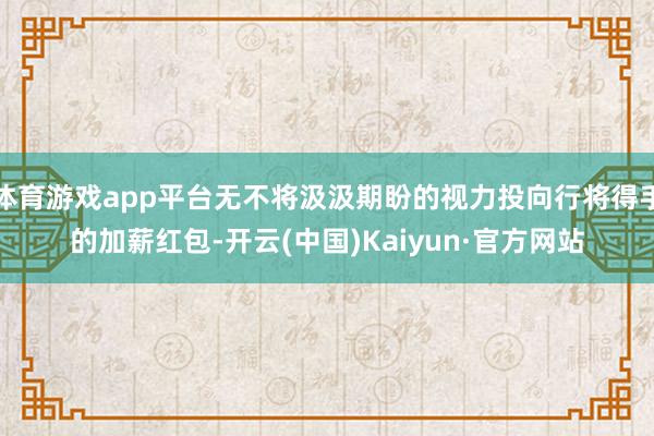 体育游戏app平台无不将汲汲期盼的视力投向行将得手的加薪红包-开云(中国)Kaiyun·官方网站