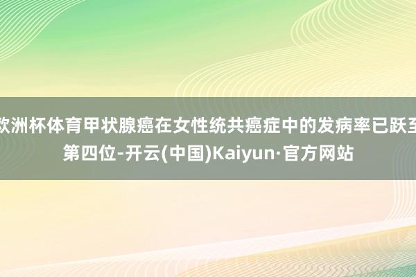 欧洲杯体育甲状腺癌在女性统共癌症中的发病率已跃至第四位-开云(中国)Kaiyun·官方网站