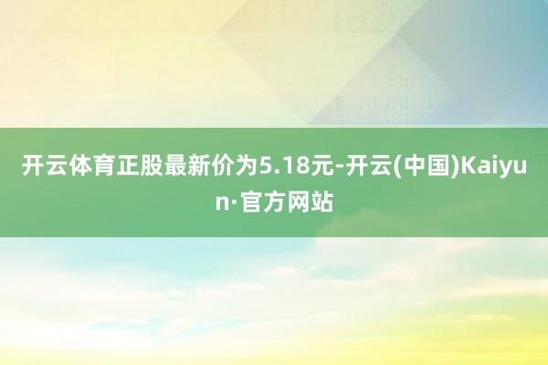 开云体育正股最新价为5.18元-开云(中国)Kaiyun·官方网站