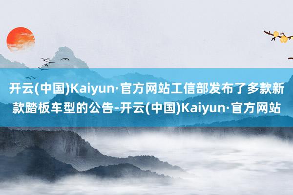 开云(中国)Kaiyun·官方网站工信部发布了多款新款踏板车型的公告-开云(中国)Kaiyun·官方网站