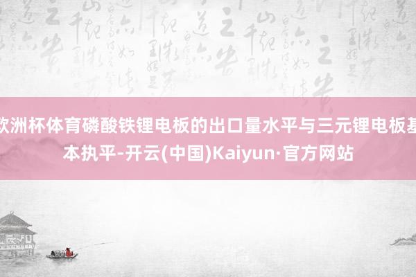 欧洲杯体育磷酸铁锂电板的出口量水平与三元锂电板基本执平-开云(中国)Kaiyun·官方网站