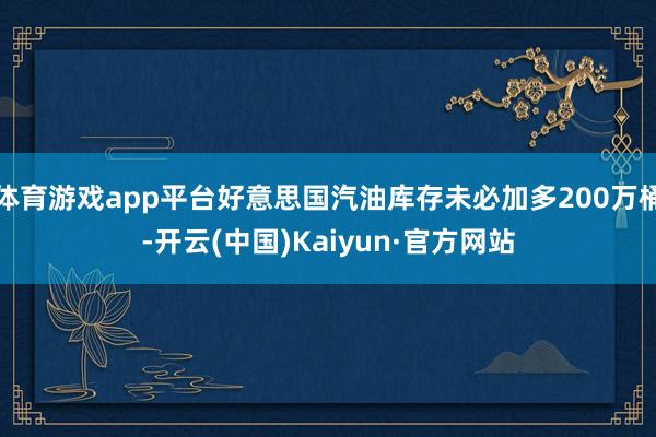 体育游戏app平台好意思国汽油库存未必加多200万桶-开云(中国)Kaiyun·官方网站