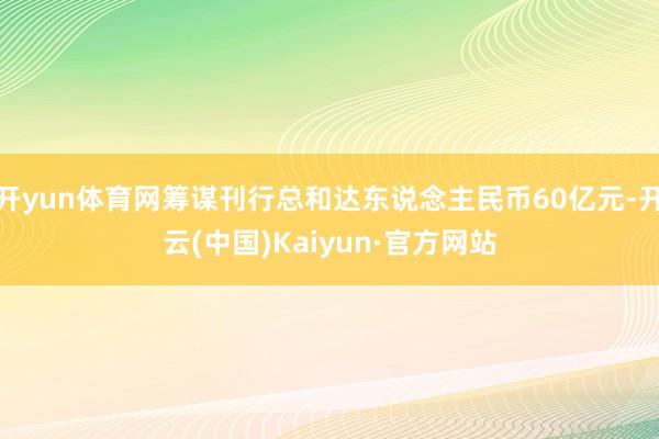 开yun体育网筹谋刊行总和达东说念主民币60亿元-开云(中国)Kaiyun·官方网站