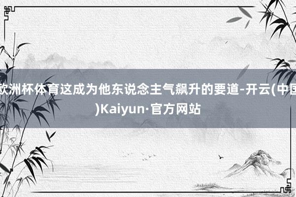 欧洲杯体育这成为他东说念主气飙升的要道-开云(中国)Kaiyun·官方网站