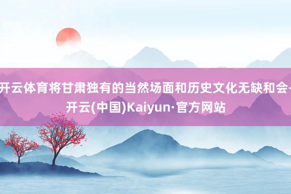 开云体育将甘肃独有的当然场面和历史文化无缺和会-开云(中国)Kaiyun·官方网站