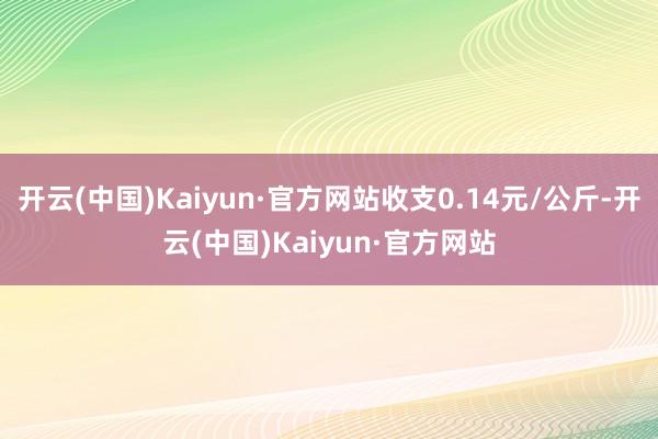 开云(中国)Kaiyun·官方网站收支0.14元/公斤-开云(中国)Kaiyun·官方网站