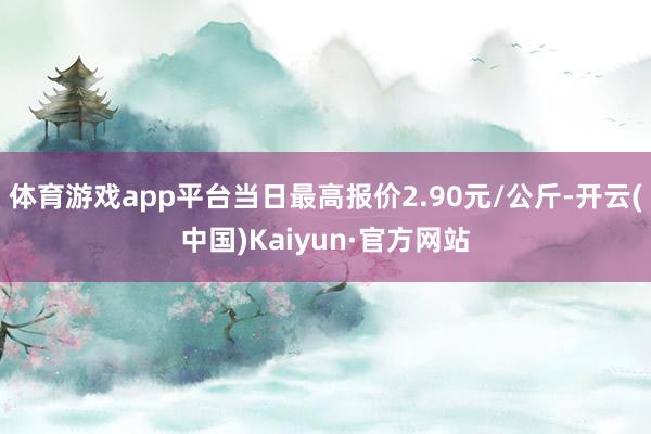 体育游戏app平台当日最高报价2.90元/公斤-开云(中国)Kaiyun·官方网站