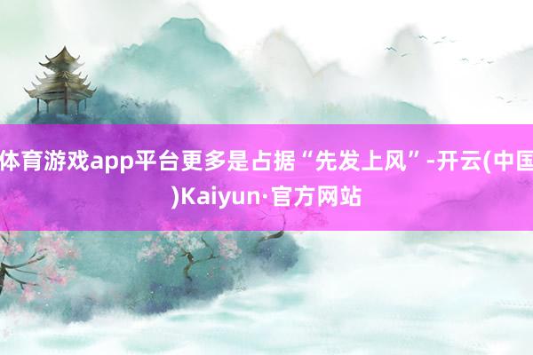 体育游戏app平台更多是占据“先发上风”-开云(中国)Kaiyun·官方网站