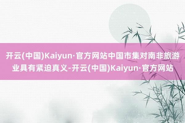 开云(中国)Kaiyun·官方网站中国市集对南非旅游业具有紧迫真义-开云(中国)Kaiyun·官方网站