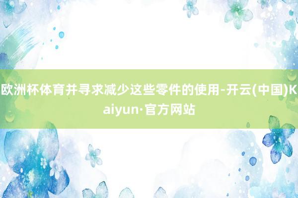 欧洲杯体育并寻求减少这些零件的使用-开云(中国)Kaiyun·官方网站