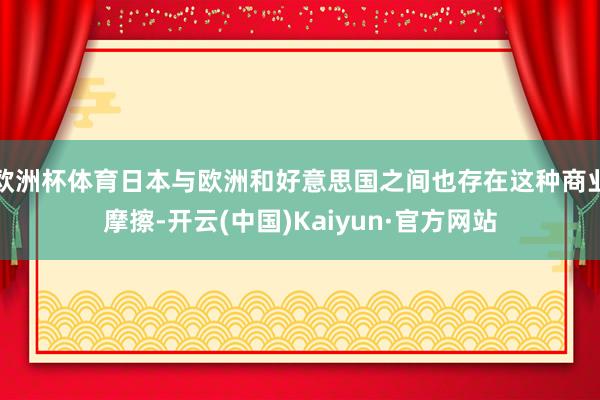 欧洲杯体育日本与欧洲和好意思国之间也存在这种商业摩擦-开云(中国)Kaiyun·官方网站