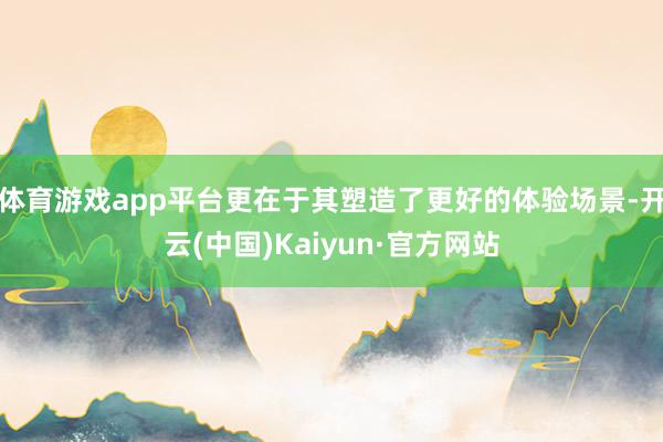 体育游戏app平台更在于其塑造了更好的体验场景-开云(中国)Kaiyun·官方网站