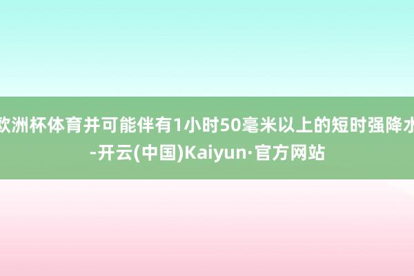 欧洲杯体育并可能伴有1小时50毫米以上的短时强降水-开云(中国)Kaiyun·官方网站