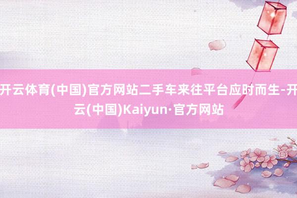 开云体育(中国)官方网站二手车来往平台应时而生-开云(中国)Kaiyun·官方网站