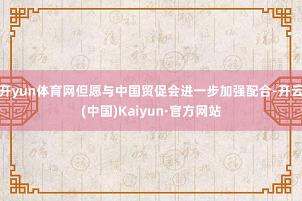 开yun体育网但愿与中国贸促会进一步加强配合-开云(中国)Kaiyun·官方网站