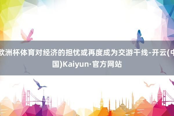 欧洲杯体育对经济的担忧或再度成为交游干线-开云(中国)Kaiyun·官方网站