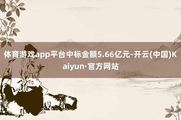 体育游戏app平台中标金额5.66亿元-开云(中国)Kaiyun·官方网站