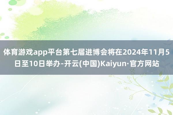 体育游戏app平台第七届进博会将在2024年11月5日至10日举办-开云(中国)Kaiyun·官方网站