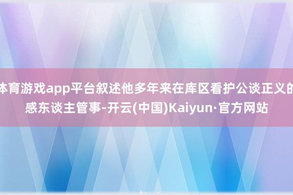 体育游戏app平台叙述他多年来在库区看护公谈正义的感东谈主管事-开云(中国)Kaiyun·官方网站